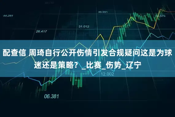 配查信 周琦自行公开伤情引发合规疑问这是为球迷还是策略？_比赛_伤势_辽宁