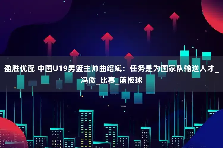 盈胜优配 中国U19男篮主帅曲绍斌：任务是为国家队输送人才_冯傲_比赛_篮板球