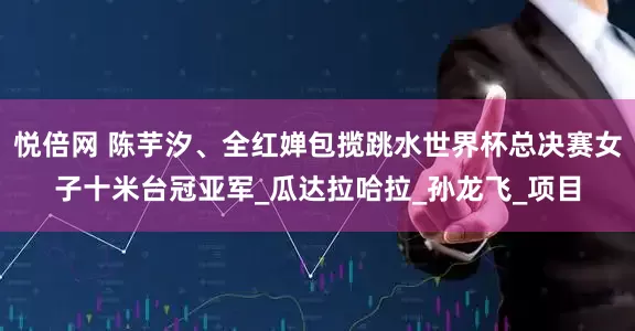 悦倍网 陈芋汐、全红婵包揽跳水世界杯总决赛女子十米台冠亚军_瓜达拉哈拉_孙龙飞_项目