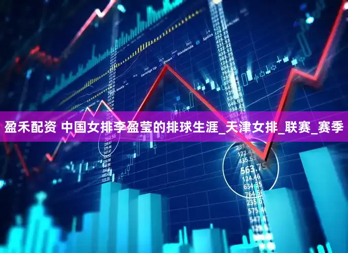 盈禾配资 中国女排李盈莹的排球生涯_天津女排_联赛_赛季