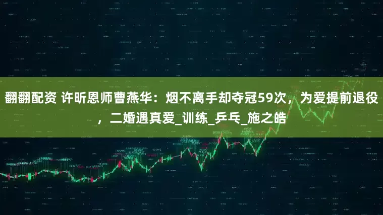 翻翻配资 许昕恩师曹燕华：烟不离手却夺冠59次，为爱提前退役，二婚遇真爱_训练_乒乓_施之皓