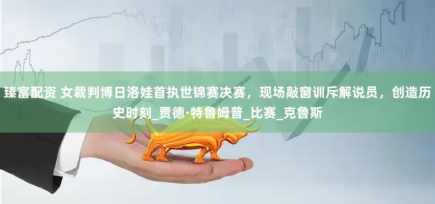 臻富配资 女裁判博日洛娃首执世锦赛决赛，现场敲窗训斥解说员，创造历史时刻_贾德·特鲁姆普_比赛_克鲁斯