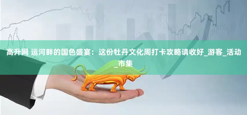 高升网 运河畔的国色盛宴：这份牡丹文化周打卡攻略请收好_游客_活动_市集