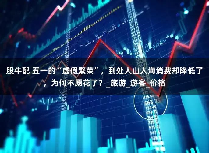 股牛配 五一的“虚假繁荣”，到处人山人海消费却降低了，为何不愿花了？_旅游_游客_价格