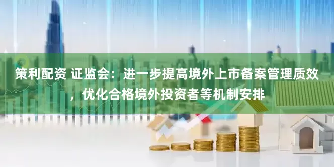 策利配资 证监会：进一步提高境外上市备案管理质效，优化合格境外投资者等机制安排