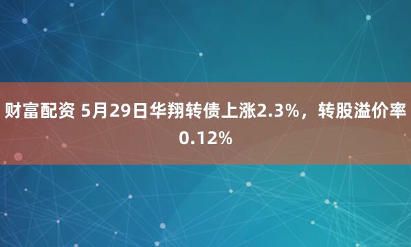 财富配资 5月29日华翔转债上涨2.3%，转股溢价率0.12%
