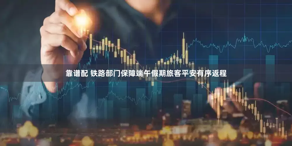 靠谱配 铁路部门保障端午假期旅客平安有序返程