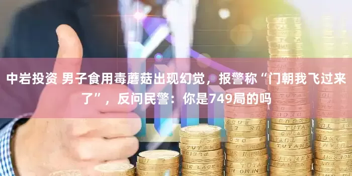 中岩投资 男子食用毒蘑菇出现幻觉，报警称“门朝我飞过来了”，反问民警：你是749局的吗