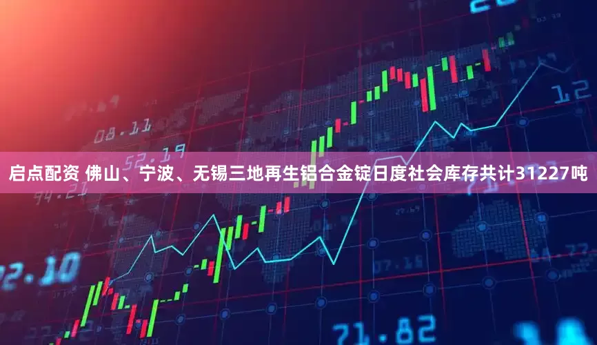 启点配资 佛山、宁波、无锡三地再生铝合金锭日度社会库存共计31227吨