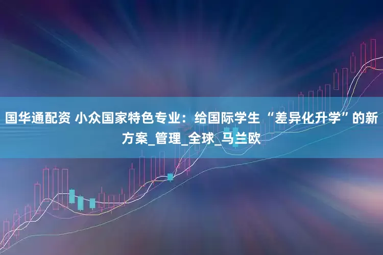 国华通配资 小众国家特色专业：给国际学生 “差异化升学”的新方案_管理_全球_马兰欧