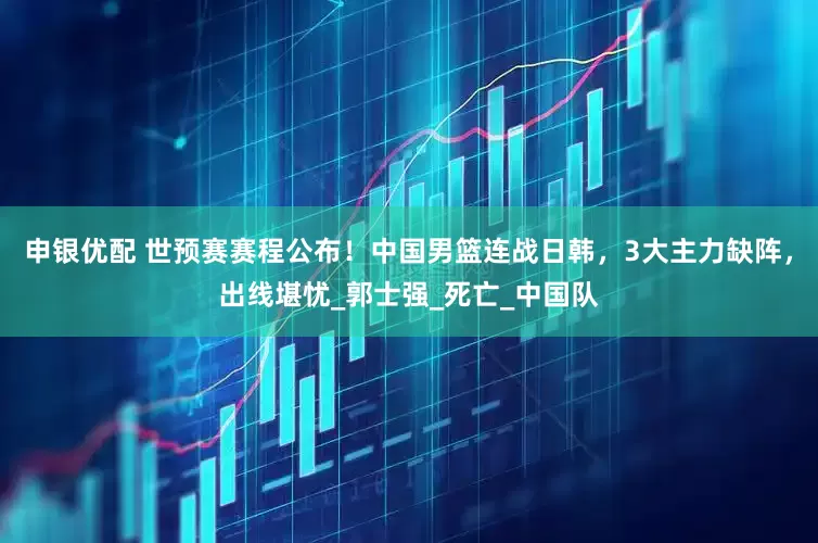 申银优配 世预赛赛程公布！中国男篮连战日韩，3大主力缺阵，出线堪忧_郭士强_死亡_中国队