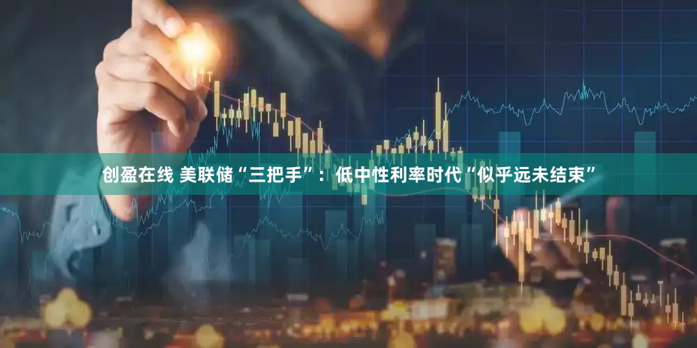 创盈在线 美联储“三把手”：低中性利率时代“似乎远未结束”