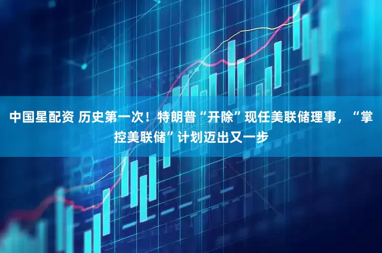 中国星配资 历史第一次！特朗普“开除”现任美联储理事，“掌控美联储”计划迈出又一步