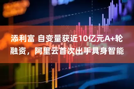 添利富 自变量获近10亿元A+轮融资，阿里云首次出手具身智能