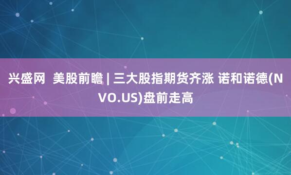 兴盛网  美股前瞻 | 三大股指期货齐涨 诺和诺德(NVO.US)盘前走高