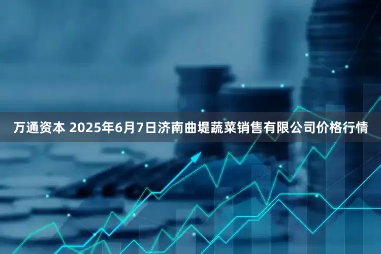 万通资本 2025年6月7日济南曲堤蔬菜销售有限公司价格行情