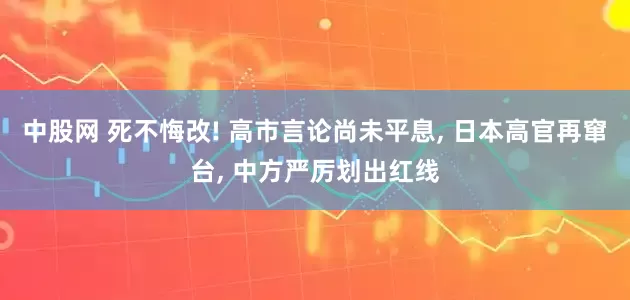 中股网 死不悔改! 高市言论尚未平息, 日本高官再窜台, 中方严厉划出红线
