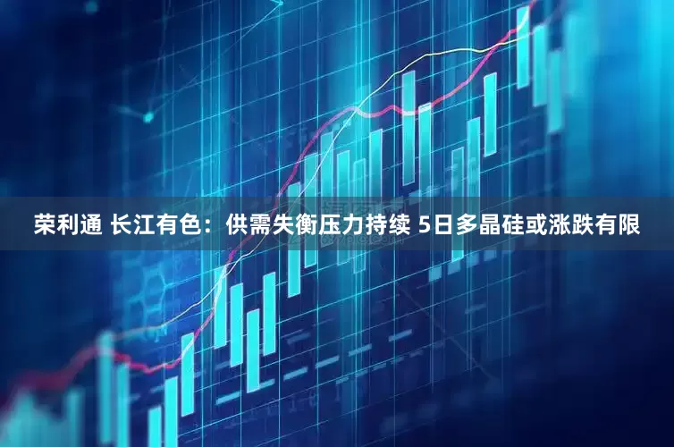 荣利通 长江有色：供需失衡压力持续 5日多晶硅或涨跌有限