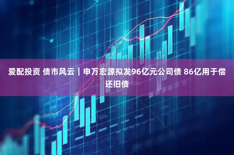 爱配投资 债市风云｜申万宏源拟发96亿元公司债 86亿用于偿还旧债